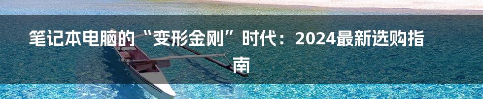 笔记本电脑的“变形金刚”时代:2024最新选购指南
