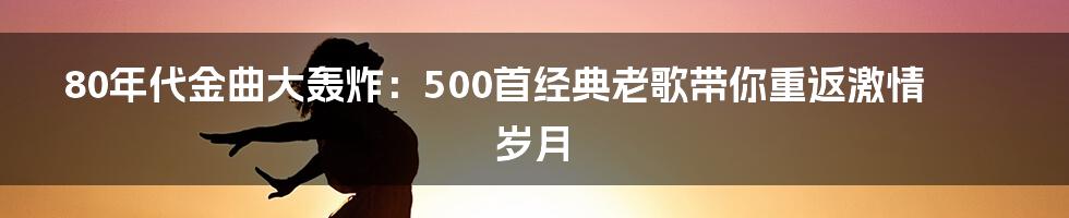 80年代金曲大轰炸：500首经典老歌带你重返激情岁月