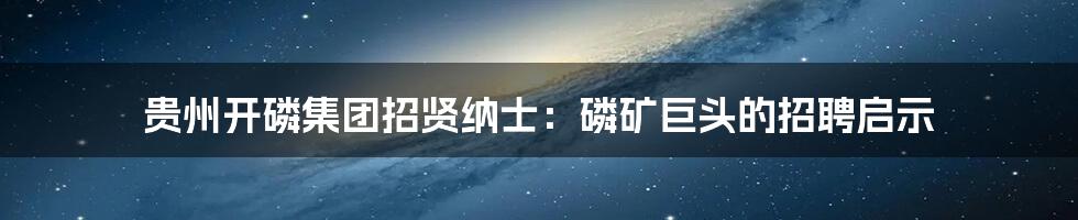 贵州开磷集团招贤纳士:磷矿巨头的招聘启示