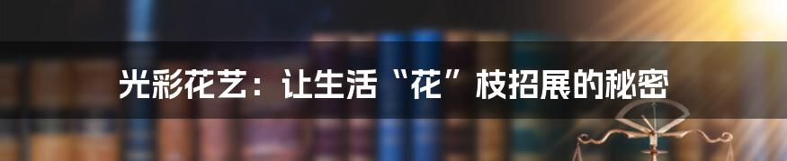 光彩花艺：让生活“花”枝招展的秘密