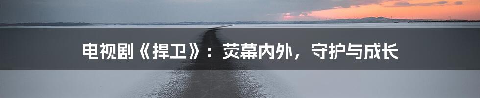 电视剧《捍卫》:荧幕内外,守护与成长