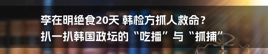 李在明绝食20天 韩检方抓人救命? 扒一扒韩国政坛的“吃播”与“抓捕”