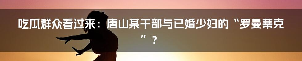 吃瓜群众看过来：唐山某干部与已婚少妇的“罗曼蒂克”？