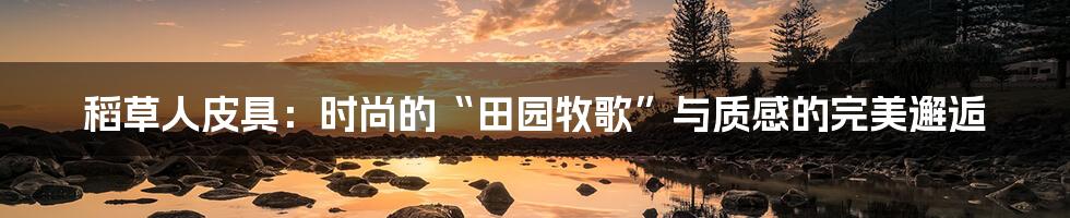 稻草人皮具:时尚的“田园牧歌”与质感的完美邂逅