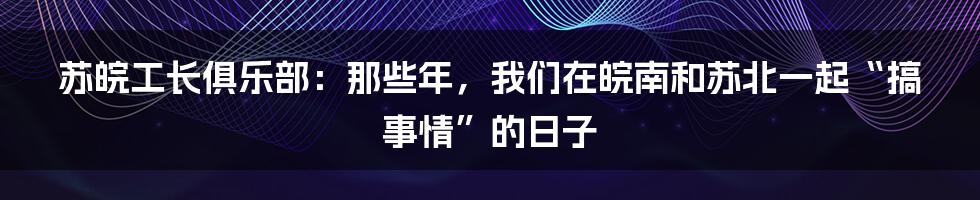 苏皖工长俱乐部:那些年,我们在皖南和苏北一起“搞事情”的日子