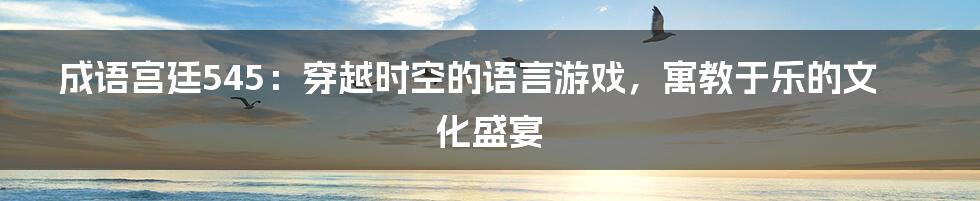 成语宫廷545:穿越时空的语言游戏,寓教于乐的文化盛宴