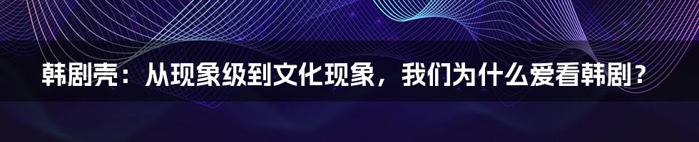 韩剧壳：从现象级到文化现象，我们为什么爱看韩剧？