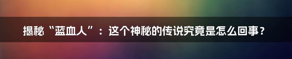 揭秘“蓝血人”：这个神秘的传说究竟是怎么回事？