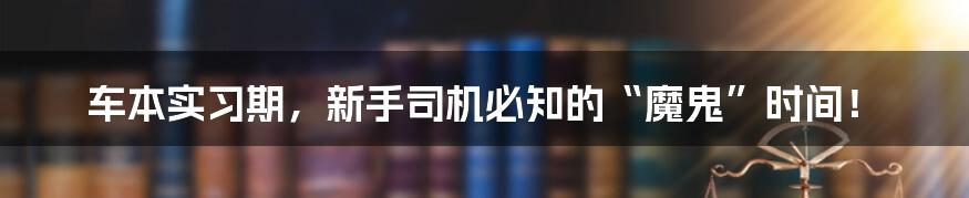 车本实习期,新手司机必知的“魔鬼”时间!