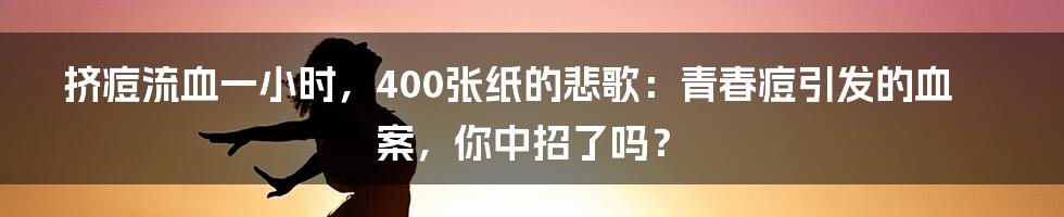 挤痘流血一小时,400张纸的悲歌:青春痘引发的血案,你中招了吗?