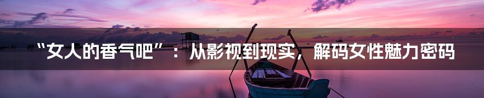 “女人的香气吧”：从影视到现实，解码女性魅力密码