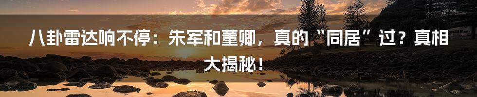 八卦雷达响不停:朱军和董卿,真的“同居”过?真相大揭秘!