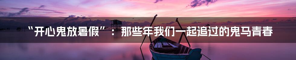 “开心鬼放暑假”：那些年我们一起追过的鬼马青春