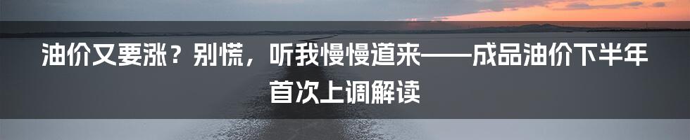 油价又要涨?别慌,听我慢慢道来——成品油价下半年首次上调解读