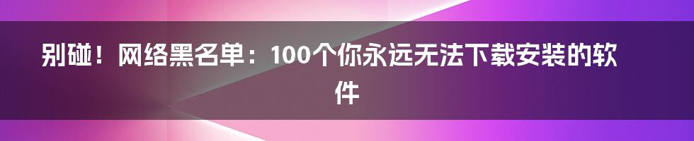 别碰!网络黑名单:100个你永远无法下载安装的软件