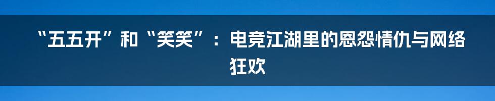 “五五开”和“笑笑”：电竞江湖里的恩怨情仇与网络狂欢