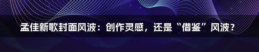 孟佳新歌封面风波:创作灵感,还是“借鉴”风波?