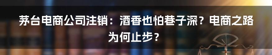 茅台电商公司注销:酒香也怕巷子深?电商之路为何止步?