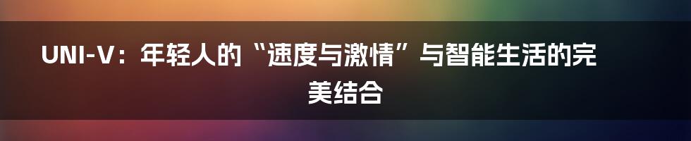 UNI-V:年轻人的“速度与激情”与智能生活的完美结合