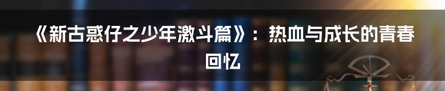 《新古惑仔之少年激斗篇》:热血与成长的青春回忆