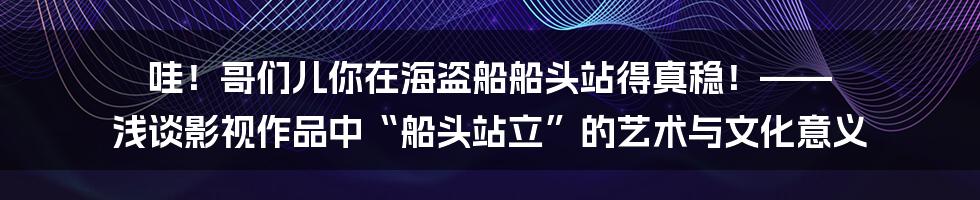 哇！哥们儿你在海盗船船头站得真稳！—— 浅谈影视作品中“船头站立”的艺术与文化意义
