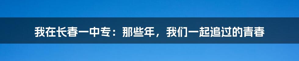 我在长春一中专:那些年,我们一起追过的青春