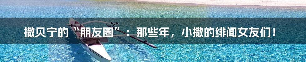 撒贝宁的“朋友圈”：那些年，小撒的绯闻女友们！