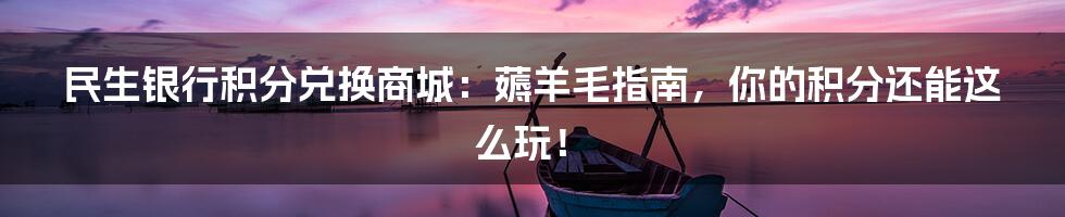 民生银行积分兑换商城:薅羊毛指南,你的积分还能这么玩!