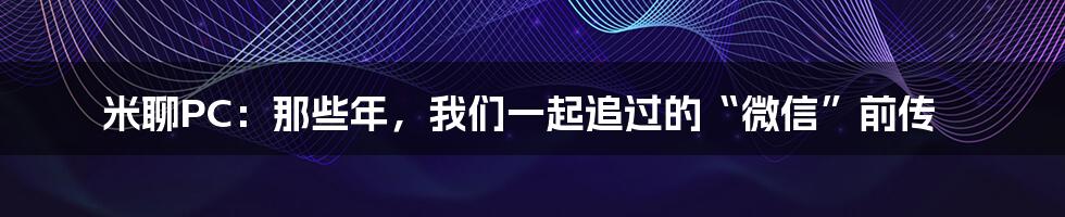 米聊PC：那些年，我们一起追过的“微信”前传