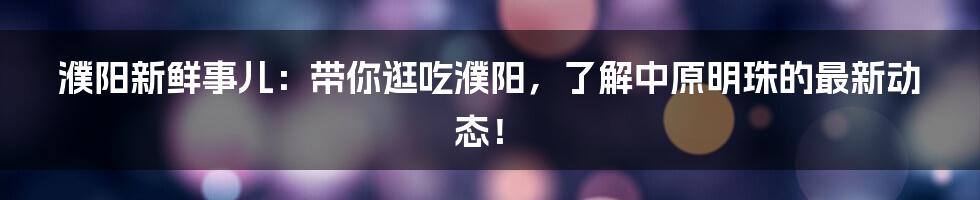 濮阳新鲜事儿：带你逛吃濮阳，了解中原明珠的最新动态！