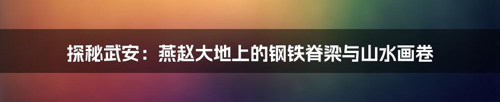 探秘武安:燕赵大地上的钢铁脊梁与山水画卷