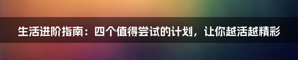 生活进阶指南:四个值得尝试的计划,让你越活越精彩