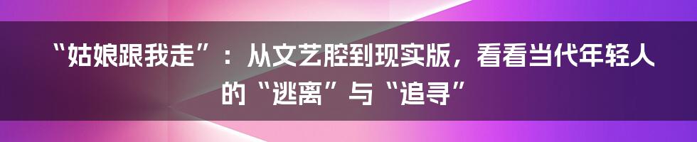 “姑娘跟我走”:从文艺腔到现实版,看看当代年轻人的“逃离”与“追寻”