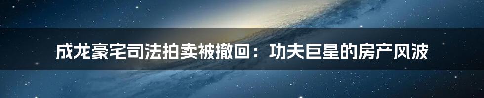 成龙豪宅司法拍卖被撤回：功夫巨星的房产风波