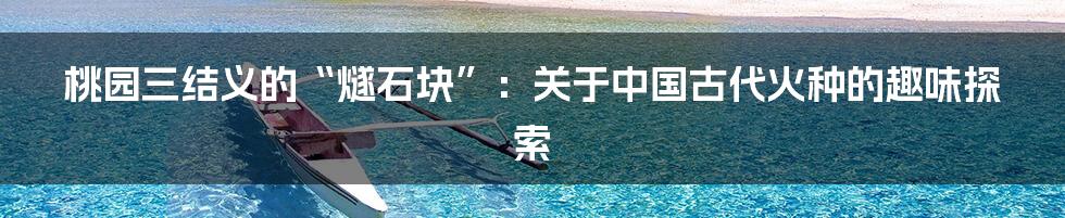 桃园三结义的“燧石块”：关于中国古代火种的趣味探索