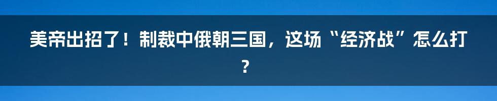 美帝出招了!制裁中俄朝三国,这场“经济战”怎么打?