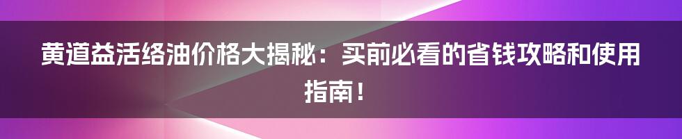 黄道益活络油价格大揭秘:买前必看的省钱攻略和使用指南!