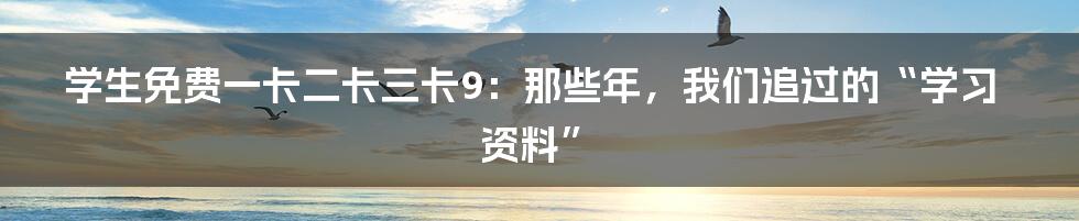 学生免费一卡二卡三卡9：那些年，我们追过的“学习资料”