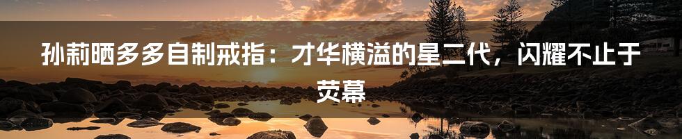 孙莉晒多多自制戒指:才华横溢的星二代,闪耀不止于荧幕