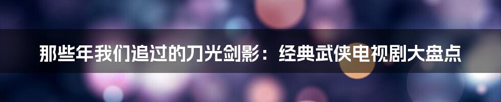那些年我们追过的刀光剑影：经典武侠电视剧大盘点