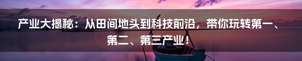 产业大揭秘:从田间地头到科技前沿,带你玩转第一、第二、第三产业!