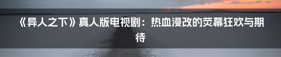 《异人之下》真人版电视剧：热血漫改的荧幕狂欢与期待