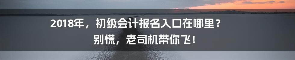2018年,初级会计报名入口在哪里? 别慌,老司机带你飞!