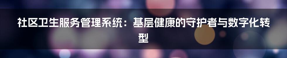 社区卫生服务管理系统:基层健康的守护者与数字化转型