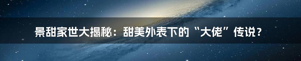 景甜家世大揭秘:甜美外表下的“大佬”传说?
