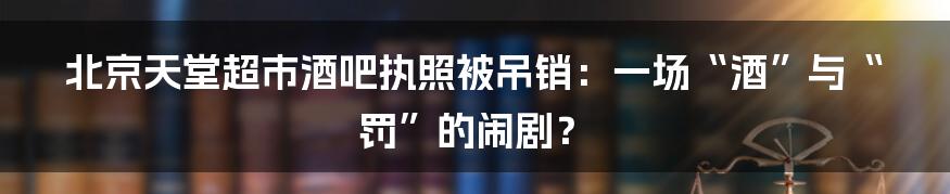 北京天堂超市酒吧执照被吊销：一场“酒”与“罚”的闹剧？