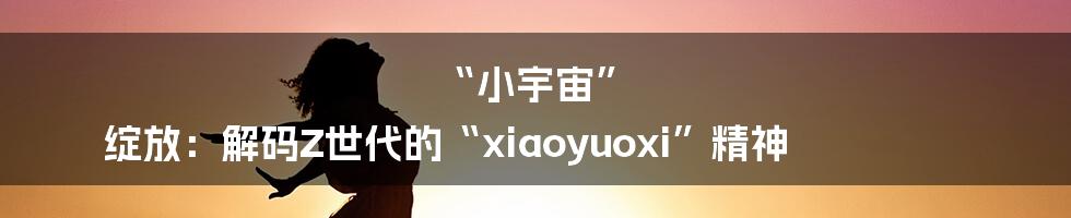 “小宇宙” 绽放:解码Z世代的“xiaoyuoxi”精神