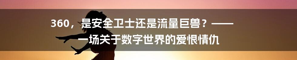 360,是安全卫士还是流量巨兽?—— 一场关于数字世界的爱恨情仇