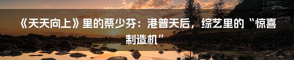 《天天向上》里的蔡少芬：港普天后，综艺里的“惊喜制造机”