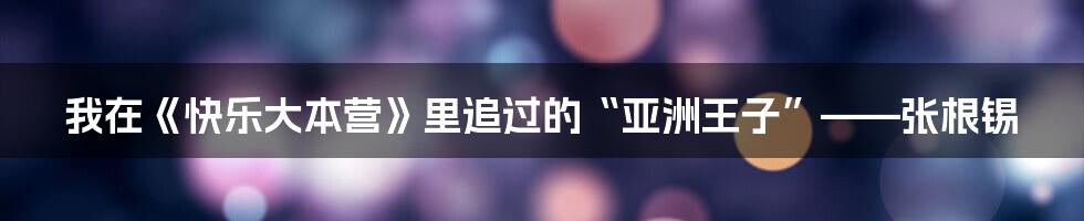 我在《快乐大本营》里追过的“亚洲王子”——张根锡